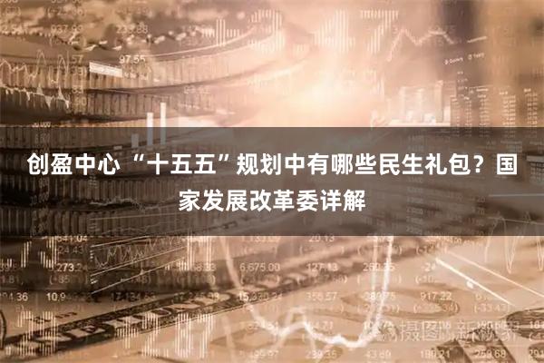 创盈中心 “十五五”规划中有哪些民生礼包？国家发展改革委详解