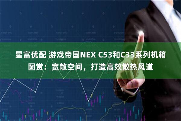 星富优配 游戏帝国NEX C53和C33系列机箱图赏：宽敞空间，打造高效散热风道