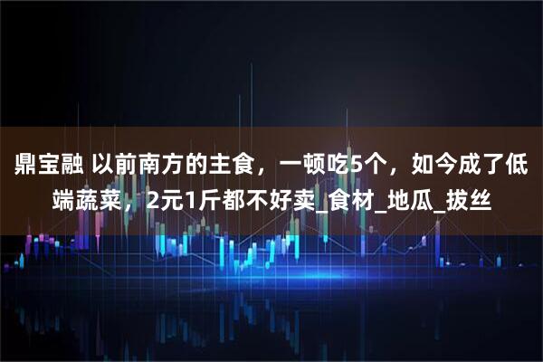 鼎宝融 以前南方的主食，一顿吃5个，如今成了低端蔬菜，2元1斤都不好卖_食材_地瓜_拔丝