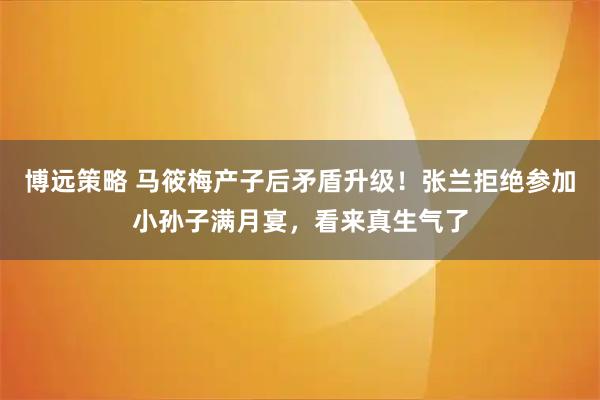 博远策略 马筱梅产子后矛盾升级！张兰拒绝参加小孙子满月宴，看来真生气了