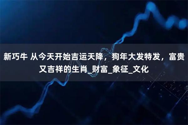 新巧牛 从今天开始吉运天降，狗年大发特发，富贵又吉祥的生肖_财富_象征_文化