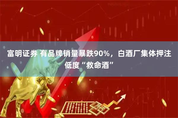 富明证券 有品牌销量暴跌90%,白酒厂集体押注低度“救命酒”