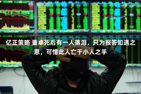 亿正策略 董卓死后有一人落泪，只为报答知遇之恩，可惜此人亡于小人之手