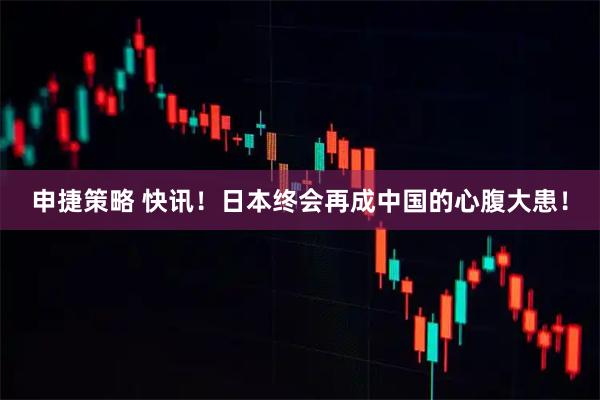 申捷策略 快讯！日本终会再成中国的心腹大患！