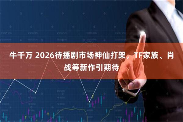 牛千万 2026待播剧市场神仙打架，TF家族、肖战等新作引期待