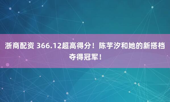 浙商配资 366.12超高得分！陈芋汐和她的新搭档夺得冠军！