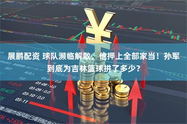 展鹏配资 球队濒临解散，他押上全部家当！孙军到底为吉林篮球拼了多少？