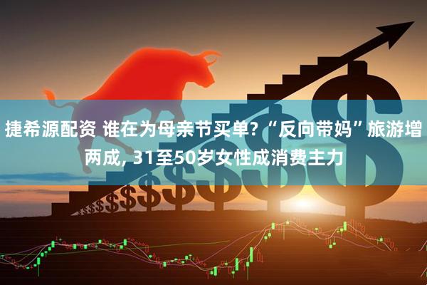 捷希源配资 谁在为母亲节买单? “反向带妈”旅游增两成, 31至50岁女性成消费主力