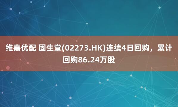 维嘉优配 固生堂(02273.HK)连续4日回购，累计回购86.24万股