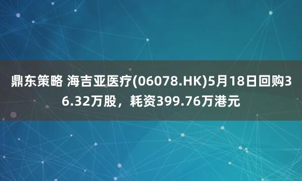 鼎东策略 海吉亚医疗(06078.HK)5月18日回购36.32万股，耗资399.76万港元