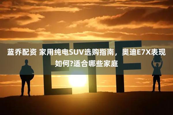 蓝乔配资 家用纯电SUV选购指南，奥迪E7X表现如何?适合哪些家庭