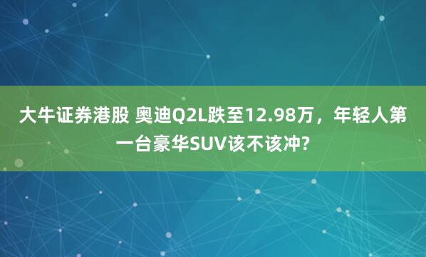 大牛证券港股 奥迪Q2L跌至12.98万，年轻人第一台豪华SUV该不该冲?