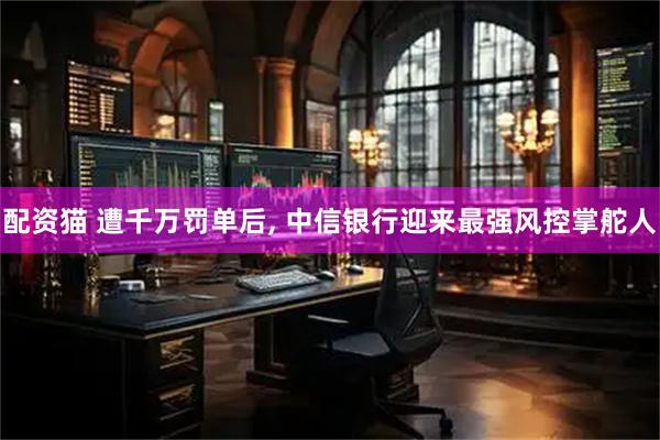配资猫 遭千万罚单后, 中信银行迎来最强风控掌舵人