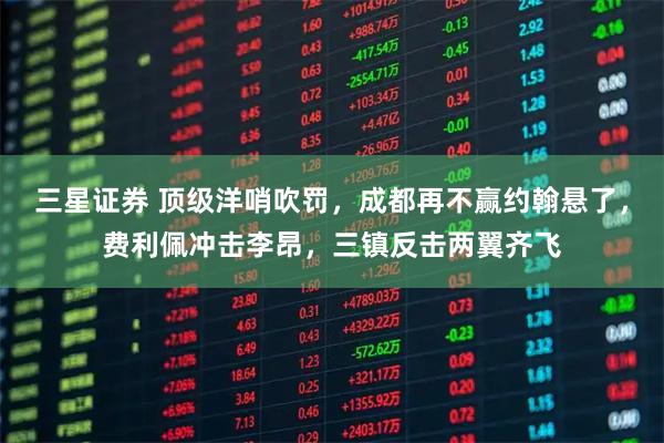 三星证券 顶级洋哨吹罚,成都再不赢约翰悬了,费利佩冲击李昂,三镇反击两翼齐飞