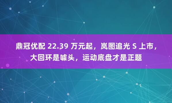 鼎冠优配 22.39 万元起，岚图追光 S 上市，大回环是噱头，运动底盘才是正题