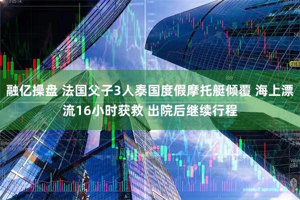 融亿操盘 法国父子3人泰国度假摩托艇倾覆 海上漂流16小时获救 出院后继续行程