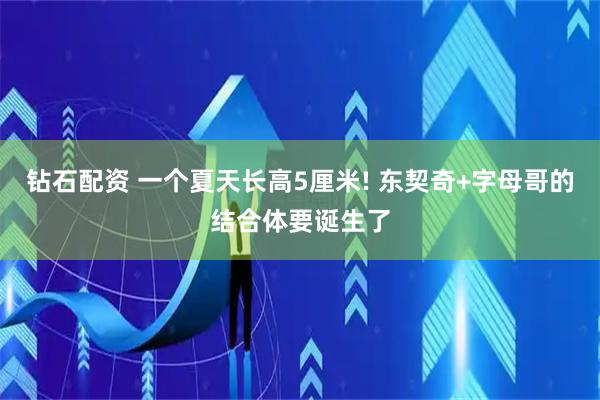 钻石配资 一个夏天长高5厘米! 东契奇+字母哥的结合体要诞生了