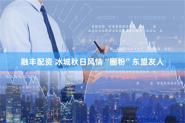 融丰配资 冰城秋日风情“圈粉”东盟友人